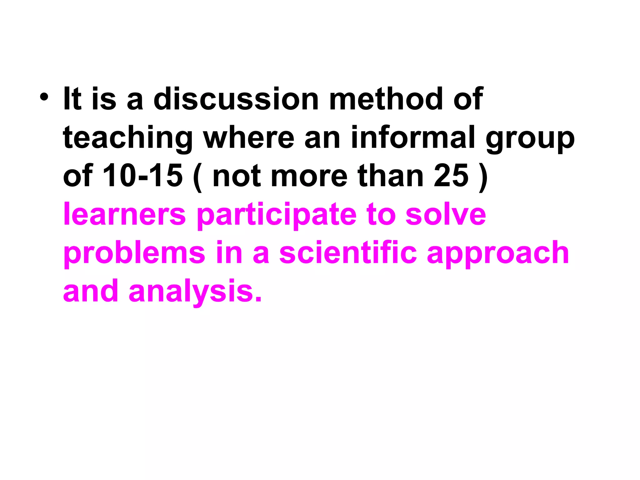 • It is a discussion method of
teaching where an informal group
of 10-15 ( not more than 25 )
learners participate to solve
problems in a scientific approach
and analysis.
 