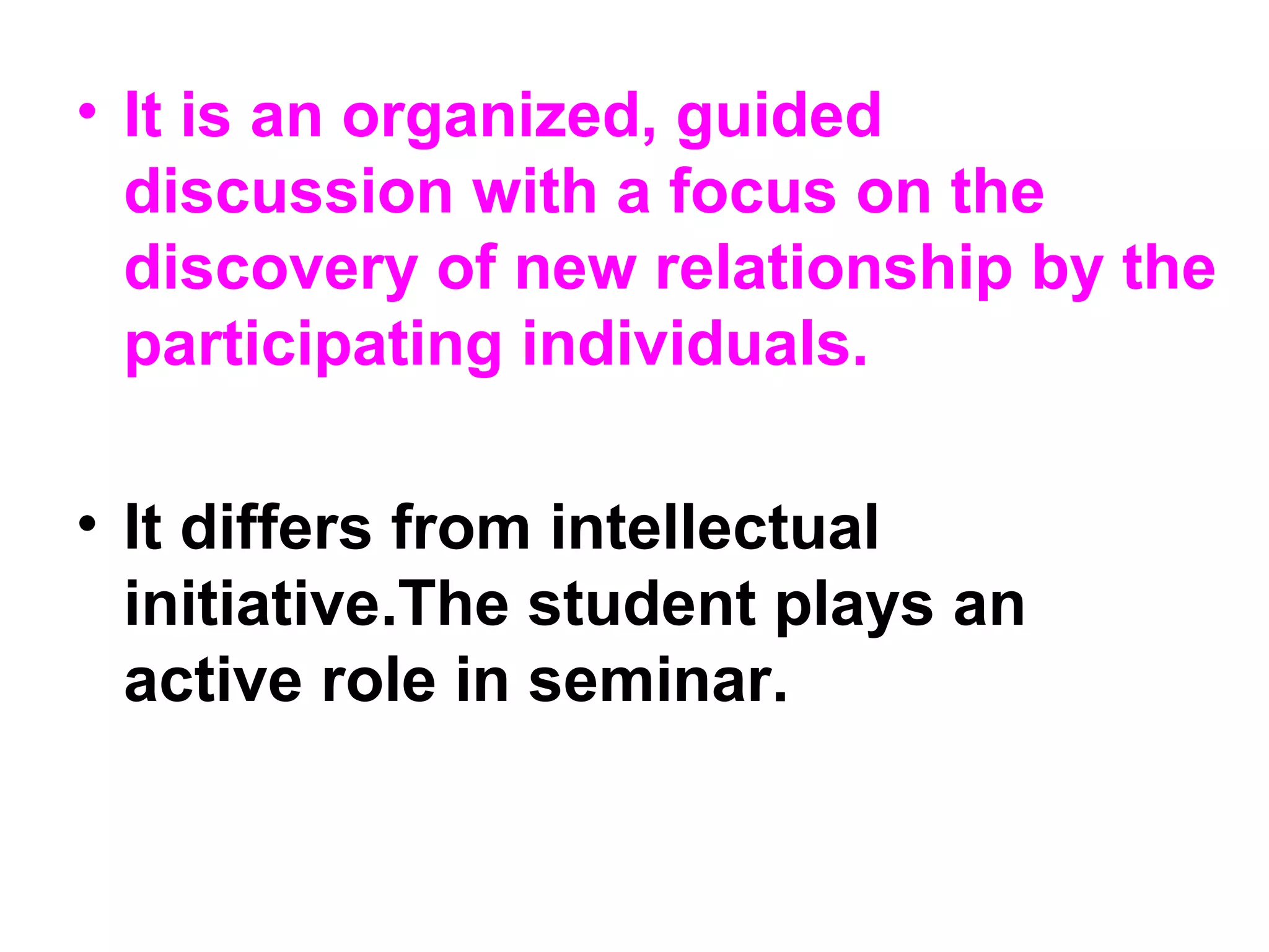 • It is an organized, guided
discussion with a focus on the
discovery of new relationship by the
participating individuals.
• It differs from intellectual
initiative.The student plays an
active role in seminar.
 