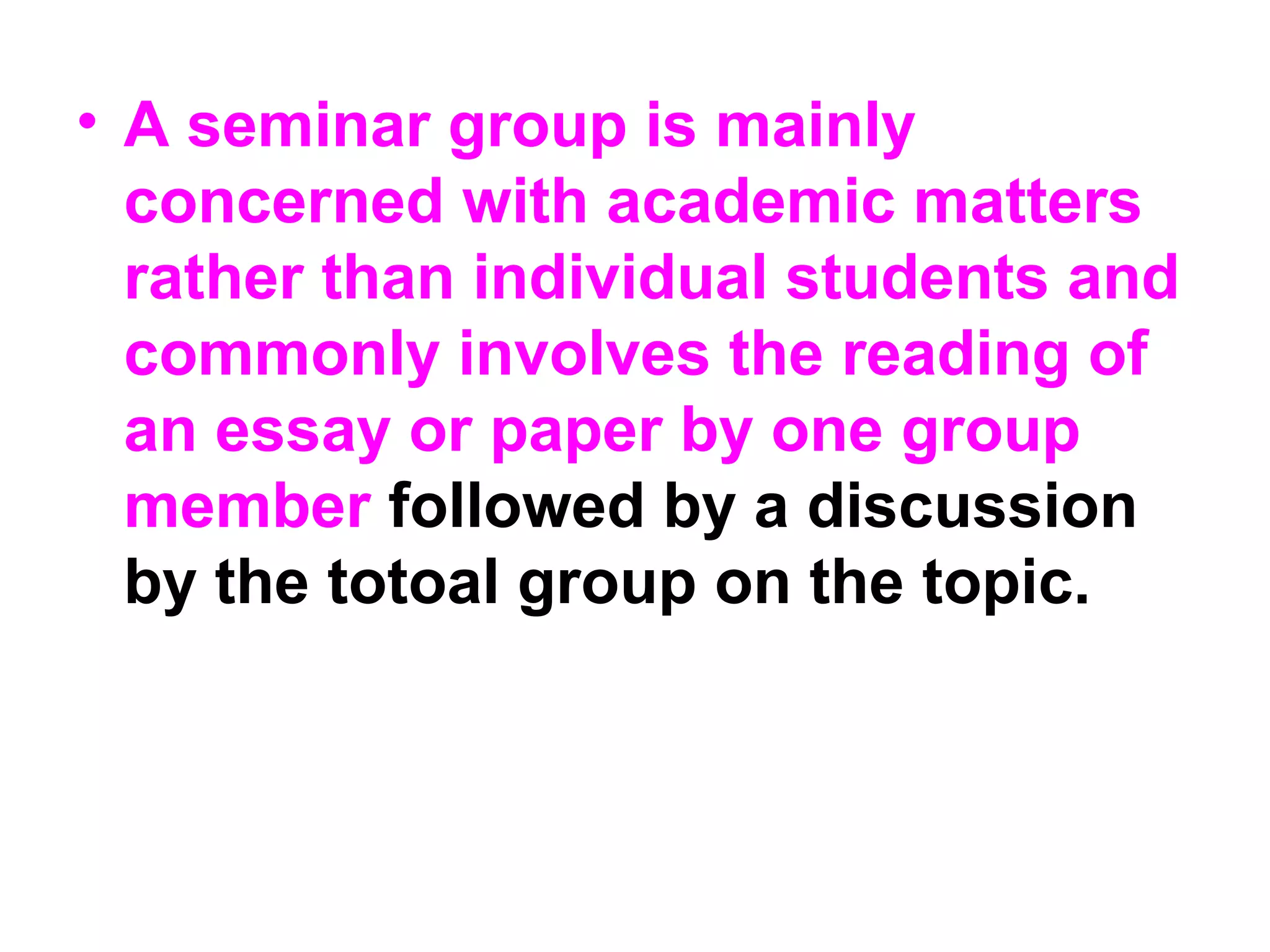 • A seminar group is mainly
concerned with academic matters
rather than individual students and
commonly involves the reading of
an essay or paper by one group
member followed by a discussion
by the totoal group on the topic.
 
