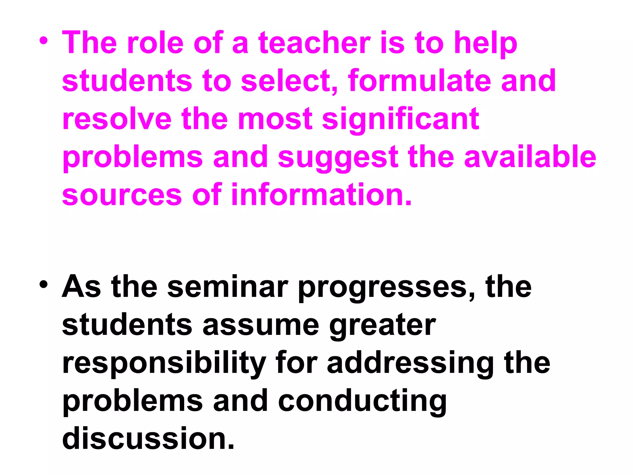 • The role of a teacher is to help
students to select, formulate and
resolve the most significant
problems and suggest the available
sources of information.
• As the seminar progresses, the
students assume greater
responsibility for addressing the
problems and conducting
discussion.
 