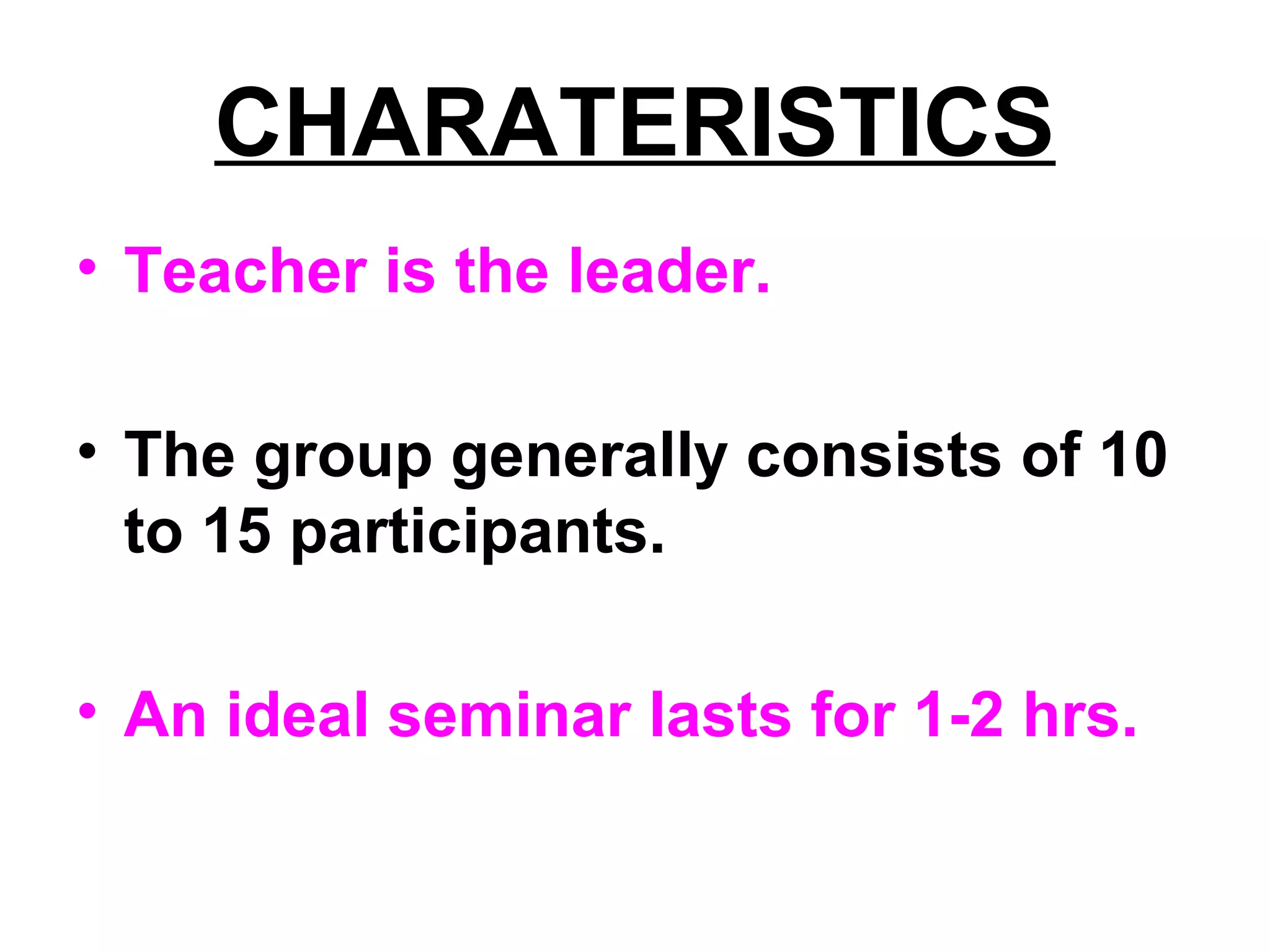 CHARATERISTICS
• Teacher is the leader.
• The group generally consists of 10
to 15 participants.
• An ideal seminar lasts for 1-2 hrs.
 