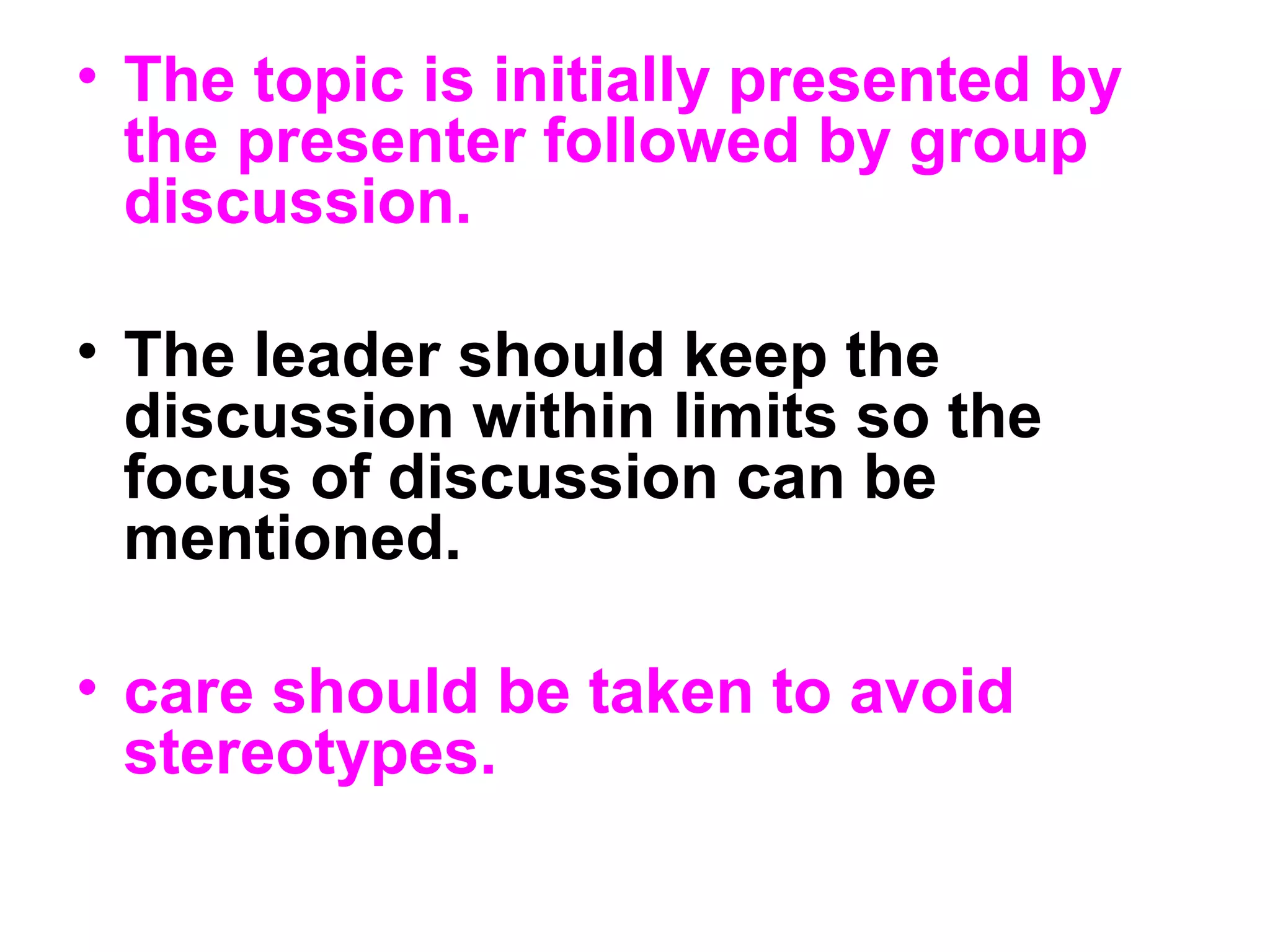 • The topic is initially presented by
the presenter followed by group
discussion.
• The leader should keep the
discussion within limits so the
focus of discussion can be
mentioned.
• care should be taken to avoid
stereotypes.
 