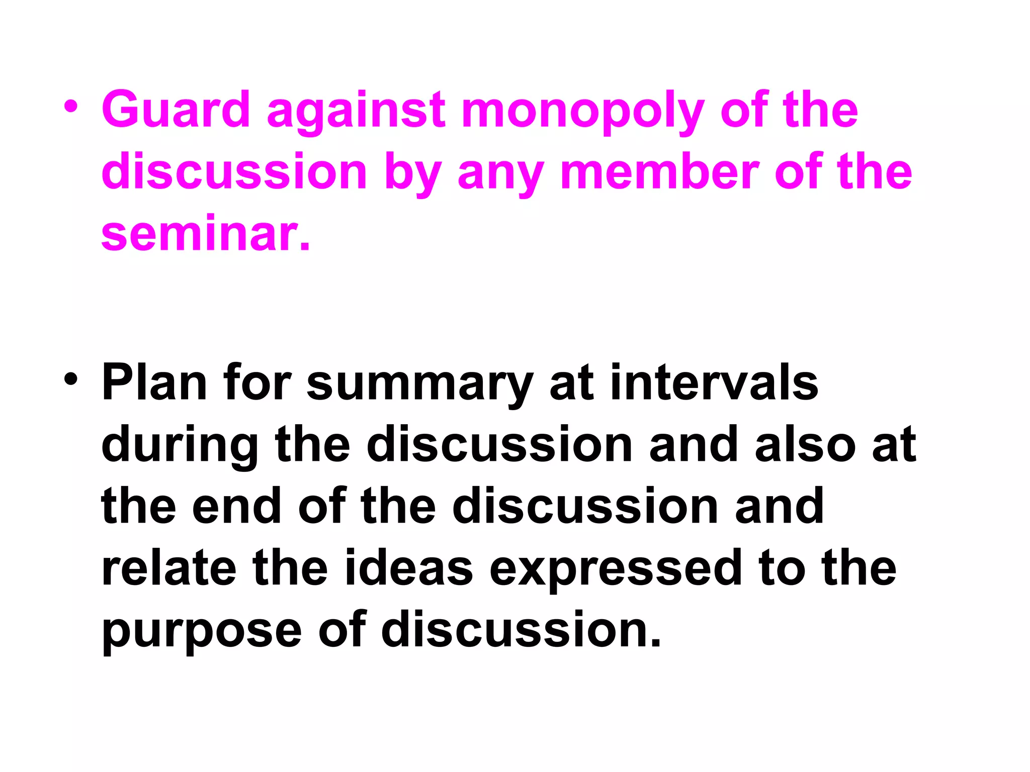 • Guard against monopoly of the
discussion by any member of the
seminar.
• Plan for summary at intervals
during the discussion and also at
the end of the discussion and
relate the ideas expressed to the
purpose of discussion.
 