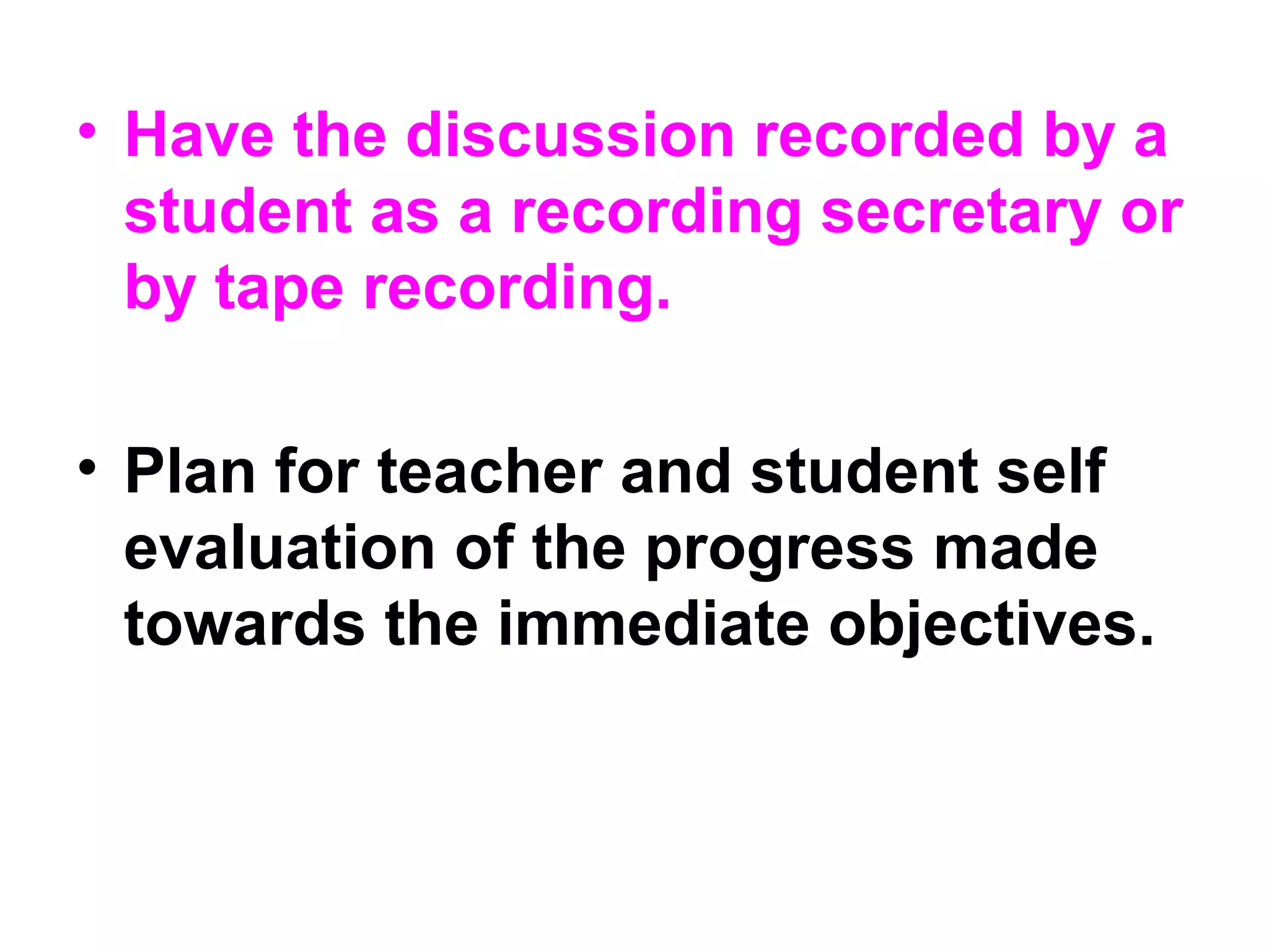 • Have the discussion recorded by a
student as a recording secretary or
by tape recording.
• Plan for teacher and student self
evaluation of the progress made
towards the immediate objectives.
 
