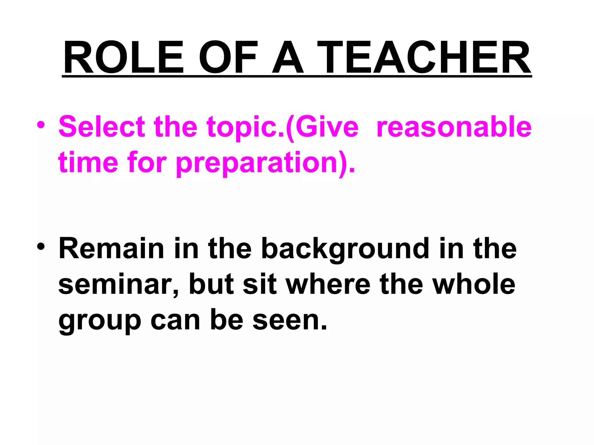 ROLE OF A TEACHER
• Select the topic.(Give reasonable
time for preparation).
• Remain in the background in the
seminar, but sit where the whole
group can be seen.
 