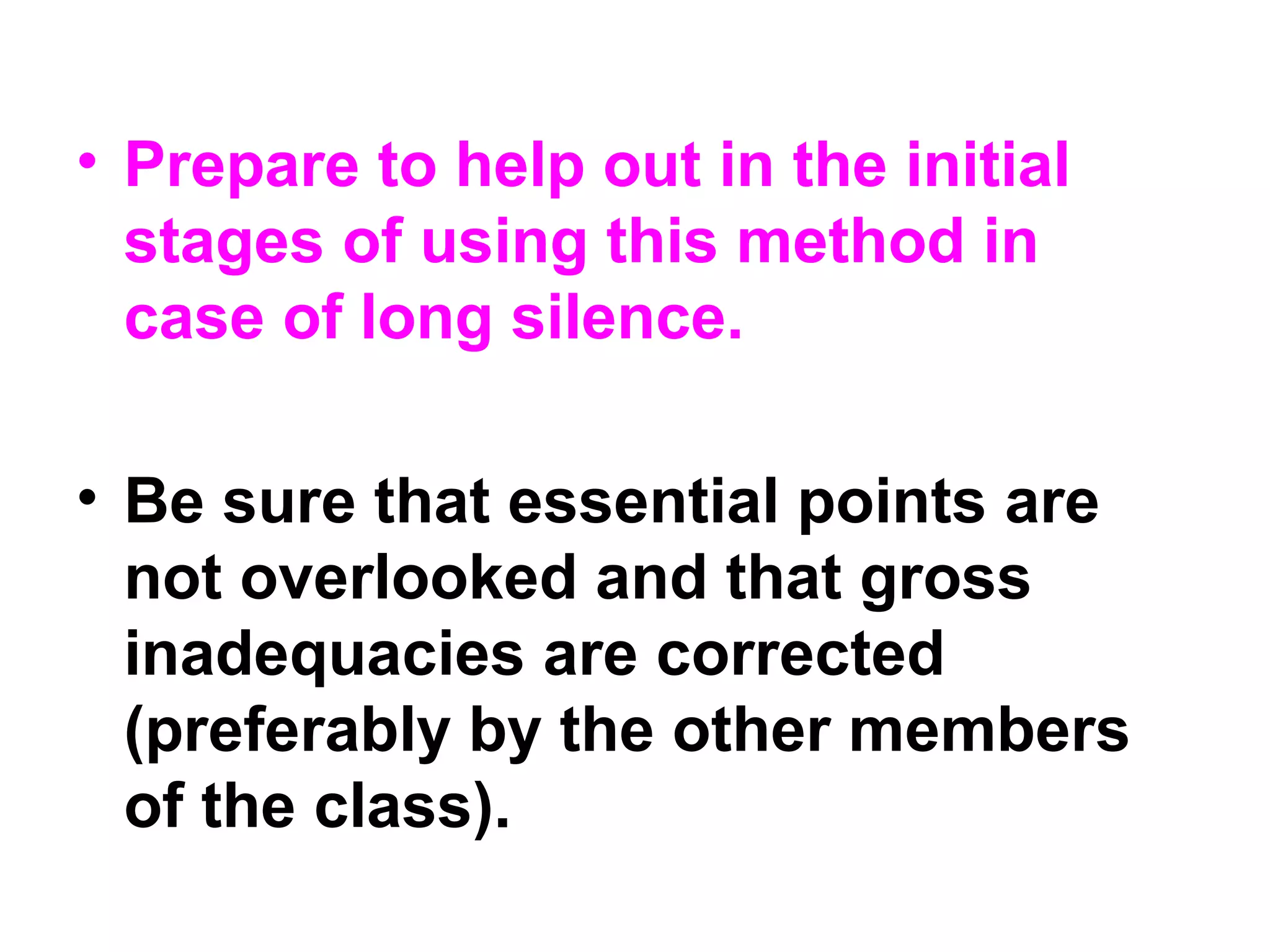 • Prepare to help out in the initial
stages of using this method in
case of long silence.
• Be sure that essential points are
not overlooked and that gross
inadequacies are corrected
(preferably by the other members
of the class).
 