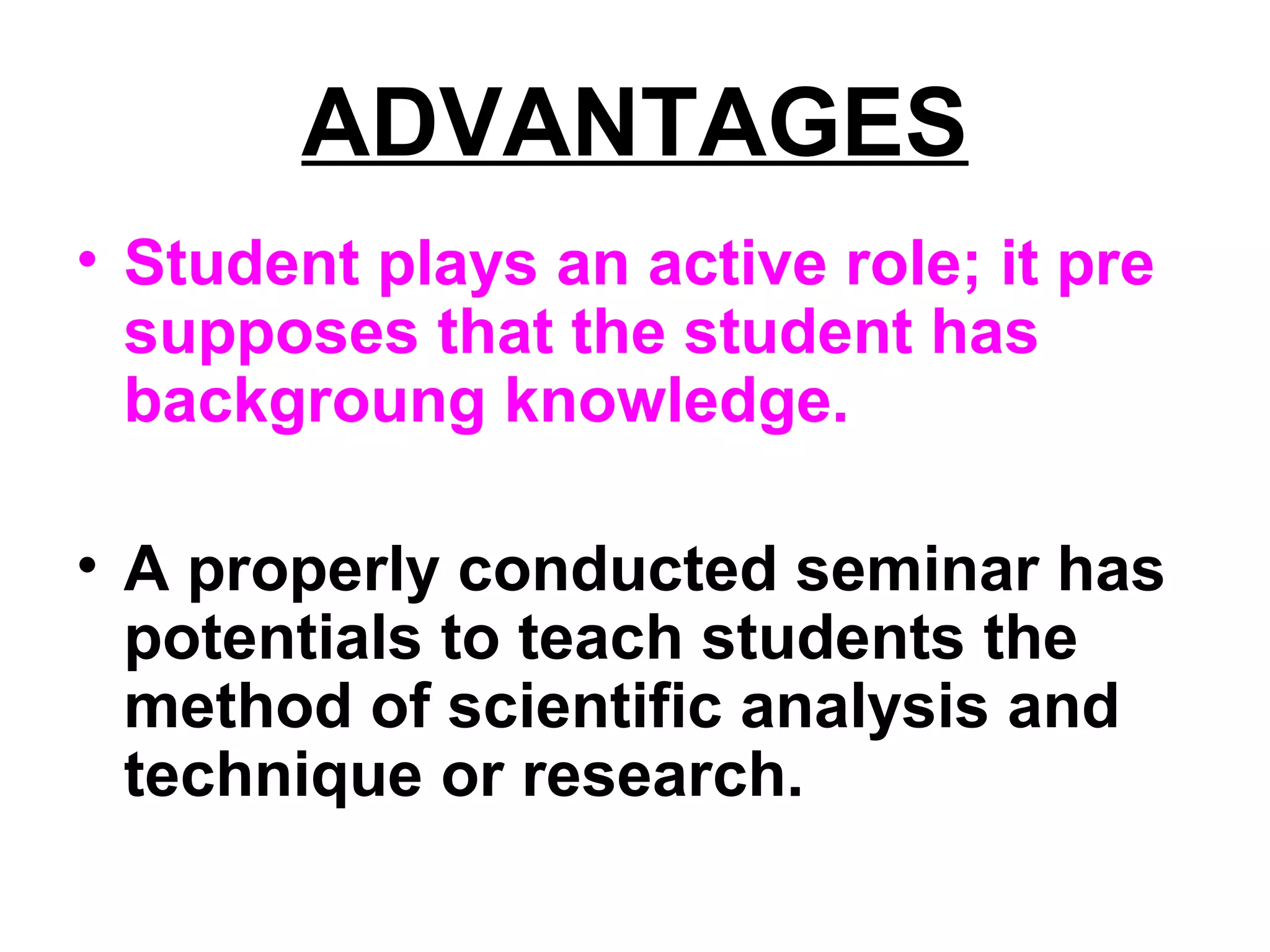 ADVANTAGES
• Student plays an active role; it pre
supposes that the student has
backgroung knowledge.
• A properly conducted seminar has
potentials to teach students the
method of scientific analysis and
technique or research.
 