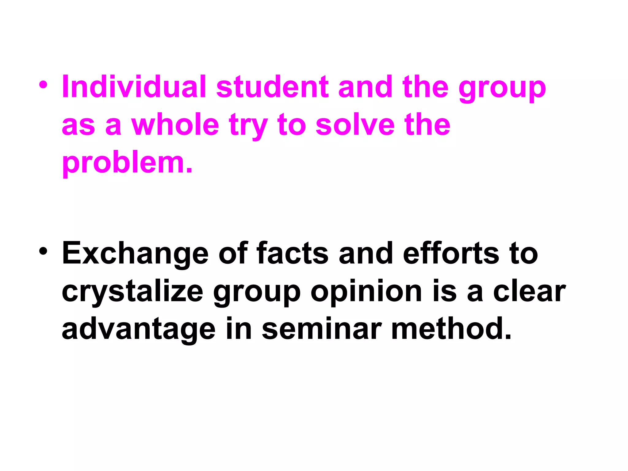 • Individual student and the group
as a whole try to solve the
problem.
• Exchange of facts and efforts to
crystalize group opinion is a clear
advantage in seminar method.
 