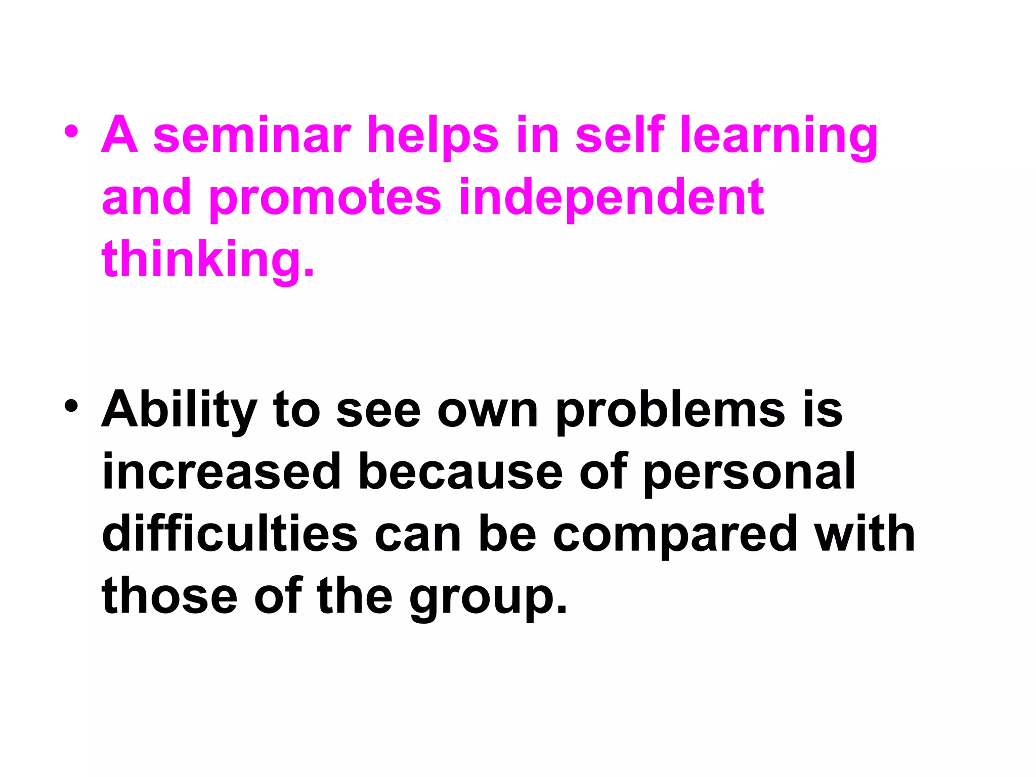 • A seminar helps in self learning
and promotes independent
thinking.
• Ability to see own problems is
increased because of personal
difficulties can be compared with
those of the group.
 