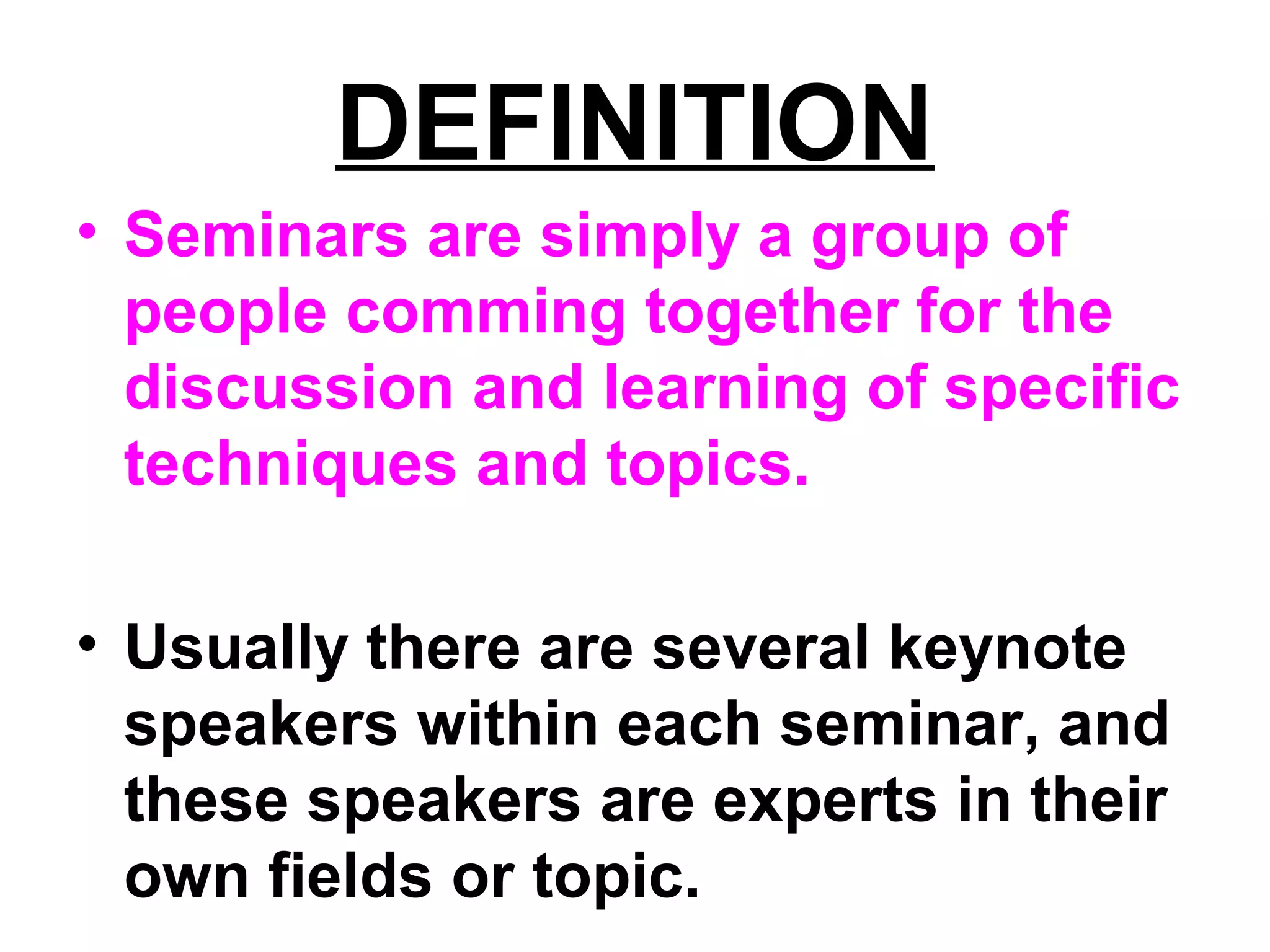 DEFINITION
• Seminars are simply a group of
people comming together for the
discussion and learning of specific
techniques and topics.
• Usually there are several keynote
speakers within each seminar, and
these speakers are experts in their
own fields or topic.
 