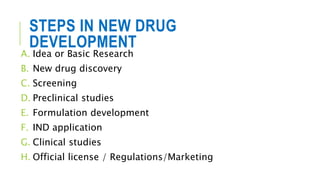 STEPS IN NEW DRUG
DEVELOPMENT
A. Idea or Basic Research
B. New drug discovery
C. Screening
D. Preclinical studies
E. Formulation development
F. IND application
G. Clinical studies
H. Official license / Regulations/Marketing
 