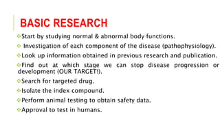 BASIC RESEARCH
Start by studying normal & abnormal body functions.
 Investigation of each component of the disease (pathophysiology).
Look up information obtained in previous research and publication.
Find out at which stage we can stop disease progression or
development (OUR TARGET!).
Search for targeted drug.
Isolate the index compound.
Perform animal testing to obtain safety data.
Approval to test in humans.
 
