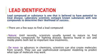 LEAD IDENTIFICATION
Lead compound or substance is one that is believed to have potential to
treat disease. Laboratory scientists compare known substances with new
compounds to determine their likelihood of success.
There are a few ways to find a lead compound:
Nature: Until recently, scientists usually turned to nature to find
interesting compounds for fighting disease. Bacteria found in soil and
moldy plants both led to important new treatments.
De novo: to advances in chemistry, scientists can also create molecules
from scratch. They can use sophisticated computer modeling to predict
what type of molecule may work.
 