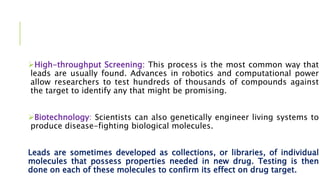 High-throughput Screening: This process is the most common way that
leads are usually found. Advances in robotics and computational power
allow researchers to test hundreds of thousands of compounds against
the target to identify any that might be promising.
Biotechnology: Scientists can also genetically engineer living systems to
produce disease-fighting biological molecules.
Leads are sometimes developed as collections, or libraries, of individual
molecules that possess properties needed in new drug. Testing is then
done on each of these molecules to confirm its effect on drug target.
 