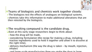 Teams of biologists and chemists work together closely:
The biologists test the effects of analogues on biological systems.
chemists take this information to make additional alterations that are
then retested by the biologists.
The resulting compound is the candidate drug.
Even at this early stage researchers begin to think about:
how the drug will be made,
considering formulation (the recipe for making a drug, including
inactive ingredients used to hold it together and allow it to dissolve at
the right time),
delivery mechanism (the way the drug is taken – by mouth, injection,
inhaler)
 