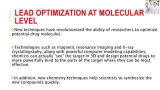 LEAD OPTIMIZATION AT MOLECULAR
LEVEL
New techniques have revolutionized the ability of researchers to optimize
potential drug molecules.
Technologies such as magnetic resonance imaging and X-ray
crystallography, along with powerful computer modeling capabilities,
chemists can actually “see” the target in 3D and design potential drugs to
more powerfully bind to the parts of the target where they can be most
effective.
In addition, new chemistry techniques help scientists to synthesize the
new compounds quickly.
 