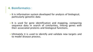 4. Bioinformatics :
It is information system developed for analysis of biological,
particularly genomic data
It is used for gene identification and mapping, comparing
sequence data in search of similarities, linking genes with
their associated proteins and biological functions.
Ultimately it is used to identify and validate new targets and
to model disease process.
 