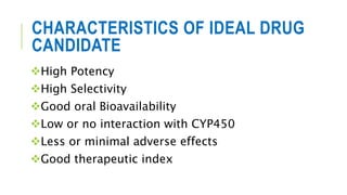 CHARACTERISTICS OF IDEAL DRUG
CANDIDATE
High Potency
High Selectivity
Good oral Bioavailability
Low or no interaction with CYP450
Less or minimal adverse effects
Good therapeutic index
 