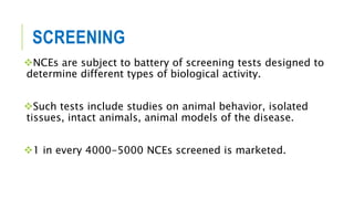 SCREENING
NCEs are subject to battery of screening tests designed to
determine different types of biological activity.
Such tests include studies on animal behavior, isolated
tissues, intact animals, animal models of the disease.
1 in every 4000-5000 NCEs screened is marketed.
 
