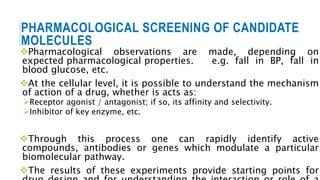 PHARMACOLOGICAL SCREENING OF CANDIDATE
MOLECULES
Pharmacological observations are made, depending on
expected pharmacological properties. e.g. fall in BP, fall in
blood glucose, etc.
At the cellular level, it is possible to understand the mechanism
of action of a drug, whether is acts as:
Receptor agonist / antagonist; if so, its affinity and selectivity.
Inhibitor of key enzyme, etc.
Through this process one can rapidly identify active
compounds, antibodies or genes which modulate a particular
biomolecular pathway.
The results of these experiments provide starting points for
 