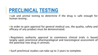 PRECLINICAL TESTING
Lab and animal testing to determine if the drug is safe enough for
human testing .
In order to gain approval for general medical use, the quality, safety and
efficacy of any product must be demonstrated.
Regulatory authority approval to commence clinical trials is based
largely upon preclinical pharmacological and toxicological assessment of
the potential new drug in animals.
Such preclinical studies can take up to 3 years to complete.
 