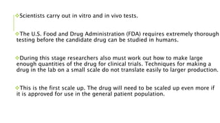 Scientists carry out in vitro and in vivo tests.
The U.S. Food and Drug Administration (FDA) requires extremely thorough
testing before the candidate drug can be studied in humans.
During this stage researchers also must work out how to make large
enough quantities of the drug for clinical trials. Techniques for making a
drug in the lab on a small scale do not translate easily to larger production.
This is the first scale up. The drug will need to be scaled up even more if
it is approved for use in the general patient population.
 