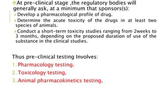 At pre-clinical stage ,the regulatory bodies will
generally ask, at a minimum that sponsors(s):
Develop a pharmacological profile of drug.
Determine the acute toxicity of the drugs in at least two
species of animals.
Conduct a short-term toxicity studies ranging from 2weeks to
3 months, depending on the proposed duration of use of the
substance in the clinical studies.
Thus pre-clinical testing Involves:
1. Pharmacology testing.
2. Toxicology testing.
3. Animal pharmacokinetics testing.
 