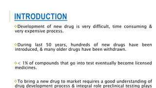 INTRODUCTION
Development of new drug is very difficult, time consuming &
very expensive process.
During last 50 years, hundreds of new drugs have been
introduced, & many older drugs have been withdrawn.
< 1% of compounds that go into test eventually become licensed
medicines.
To bring a new drug to market requires a good understanding of
drug development process & integral role preclinical testing plays
 