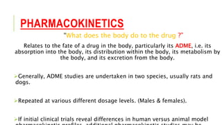 PHARMACOKINETICS
“What does the body do to the drug ?”
Relates to the fate of a drug in the body, particularly its ADME, i.e. its
absorption into the body, its distribution within the body, its metabolism by
the body, and its excretion from the body.
Generally, ADME studies are undertaken in two species, usually rats and
dogs.
Repeated at various different dosage levels. (Males & females).
If initial clinical trials reveal differences in human versus animal model
 