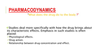 PHARMACODYNAMICS
“What does the drug do to the body ?”
Studies deal more specifically with how the drug brings about
its characteristic effects. Emphasis in such studies is often
placed:
Physiological effects.
Drug action.
Relationship between drug concentration and effect.
 
