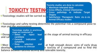 TOXICITY TESTING
Toxicology studies will be carried out both in vitro and on animal species.
Toxicology and safety testing determine the potential risk a compound pose to
man and the environment.
Dosage levels are explored initially at the stage of animal testing in efficacy
and safety models.
Most substances are toxic if given at high enough doses: aims of early drug
development are to characterize the toxicity of a compound and to find the
balance between desired activity and tolerable toxicity.
Toxicity studies are done to calculate:
 Maximum tolerated dose
 Gross Effects, Clinical Chemistries
 Gross pathology to Indicate Target
Organs
 Satisfactory Therapeutic Ratio vis-à-vis
Animal Efficacy studies
Toxicology studies in preclinical
stage are conducted to
 Select or reject lead
candidate
 General indication of
suitability
 Dose selection and
guidance to clinician
 