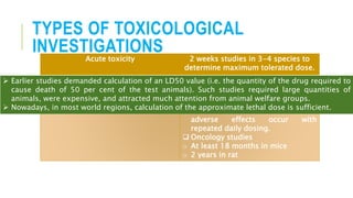 TYPES OF TOXICOLOGICAL
INVESTIGATIONSAcute toxicity 2 weeks studies in 3-4 species to
determine maximum tolerated dose.
Sub-acute toxicity 6 months studies in 2 species
Chronic toxicity  Up to 12 months studies in rats
and non-rodent to determine if
adverse effects occur with
repeated daily dosing.
 Oncology studies
o At least 18 months in mice
o 2 years in rat
 Earlier studies demanded calculation of an LD50 value (i.e. the quantity of the drug required to
cause death of 50 per cent of the test animals). Such studies required large quantities of
animals, were expensive, and attracted much attention from animal welfare groups.
 Nowadays, in most world regions, calculation of the approximate lethal dose is sufficient.
 