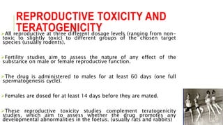 REPRODUCTIVE TOXICITY AND
TERATOGENICITYAll reproductive at three different dosage levels (ranging from non-
toxic to slightly toxic) to different groups of the chosen target
species (usually rodents).
Fertility studies aim to assess the nature of any effect of the
substance on male or female reproductive function.
The drug is administered to males for at least 60 days (one full
spermatogenesis cycle).
Females are dosed for at least 14 days before they are mated.
These reproductive toxicity studies complement teratogenicity
studies, which aim to assess whether the drug promotes any
developmental abnormalities in the foetus. (usually rats and rabbits)
 