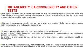 MUTAGENICITY, CARCINOGENICITY AND OTHER
TESTS
Mutagenicity tests aim to determine whether the proposed drug is capable of inducing
DNA damage, either by inducing alterations in chromosomal structure or by promoting
changes in nucleotide base sequence.
Mutagenicity tests are usually carried out in vitro and in vivo 18-24 month, often using
both prokaryotic and eukaryotic organisms.
Longer-term carcinogenicity tests are undertaken, particularly if
(a) the product’s likely therapeutic indication will necessitate its administration over prolonged
periods few weeks or more .
(b) if there is any reason to suspect that the active ingredient or other constituents could be
carcinogenic.
For many biopharmaceuticals, immunotoxicity tests (i.e. the product’s ability to induce
 