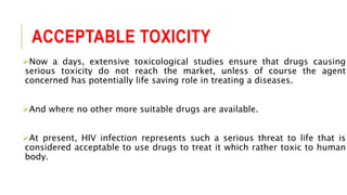 ACCEPTABLE TOXICITY
Now a days, extensive toxicological studies ensure that drugs causing
serious toxicity do not reach the market, unless of course the agent
concerned has potentially life saving role in treating a diseases.
And where no other more suitable drugs are available.
At present, HIV infection represents such a serious threat to life that is
considered acceptable to use drugs to treat it which rather toxic to human
body.
 