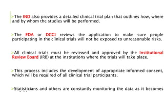 The IND also provides a detailed clinical trial plan that outlines how, where
and by whom the studies will be performed.
The FDA or DCGI reviews the application to make sure people
participating in the clinical trials will not be exposed to unreasonable risks.
All clinical trials must be reviewed and approved by the Institutional
Review Board (IRB) at the institutions where the trials will take place.
This process includes the development of appropriate informed consent,
which will be required of all clinical trial participants.
Statisticians and others are constantly monitoring the data as it becomes
 