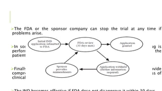 The FDA or the sponsor company can stop the trial at any time if
problems arise.
In some cases a study may be stopped because the candidate drug is
performing so well that it would be unethical to withhold it from the
patients receiving a placebo or another drug.
Finally, the company sponsoring the research must provide
comprehensive regular reports to the FDA and the IRB on the progress of
clinical trials.
 