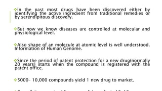 In the past most drugs have been discovered either by
identifying the active ingredient from traditional remedies or
by serendipitous discovery.
But now we know diseases are controlled at molecular and
physiological level.
Also shape of an molecule at atomic level is well understood.
Information of Human Genome.
Since the period of patent protection for a new drug(normally
20 years) starts when the compound is registered with the
patent office.
5000– 10,000 compounds yield 1 new drug to market.
 