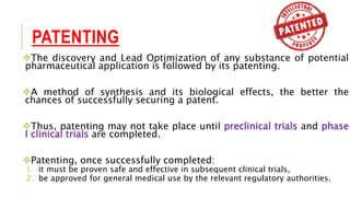PATENTING
The discovery and Lead Optimization of any substance of potential
pharmaceutical application is followed by its patenting.
A method of synthesis and its biological effects, the better the
chances of successfully securing a patent.
Thus, patenting may not take place until preclinical trials and phase
I clinical trials are completed.
Patenting, once successfully completed:
1. it must be proven safe and effective in subsequent clinical trials,
2. be approved for general medical use by the relevant regulatory authorities.
 