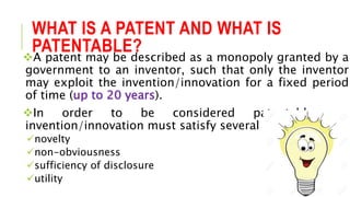 WHAT IS A PATENT AND WHAT IS
PATENTABLE?
A patent may be described as a monopoly granted by a
government to an inventor, such that only the inventor
may exploit the invention/innovation for a fixed period
of time (up to 20 years).
In order to be considered patentable, an
invention/innovation must satisfy several criteria:
novelty
non-obviousness
sufficiency of disclosure
utility
 