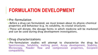 FORMULATION DEVELOPMENT
Pre-formulation
Before a drug can formulated, we must known about its physio-chemical
properties and behaviour (e.g. its solubility, its crystal structure).
These will dictate, the dosage forms in which medicine will be marketed
and can be used during drug development investigations.
Drug characterizations
Pre-formulation studies will attempt to characterize the drug by
Spectroscopy, Solubility, melting point, Assay development, Stability,
Microscopy, Powder flow and compression properties, Excipient
compatibility.
 