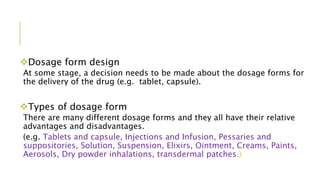 Dosage form design
At some stage, a decision needs to be made about the dosage forms for
the delivery of the drug (e.g. tablet, capsule).
Types of dosage form
There are many different dosage forms and they all have their relative
advantages and disadvantages.
(e.g. Tablets and capsule, Injections and Infusion, Pessaries and
suppositories, Solution, Suspension, Elixirs, Ointment, Creams, Paints,
Aerosols, Dry powder inhalations, transdermal patches.)
 