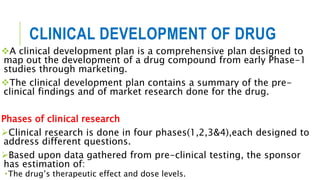 CLINICAL DEVELOPMENT OF DRUG
A clinical development plan is a comprehensive plan designed to
map out the development of a drug compound from early Phase-1
studies through marketing.
The clinical development plan contains a summary of the pre-
clinical findings and of market research done for the drug.
Phases of clinical research
Clinical research is done in four phases(1,2,3&4),each designed to
address different questions.
Based upon data gathered from pre-clinical testing, the sponsor
has estimation of:
•The drug’s therapeutic effect and dose levels.
 