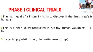 PHASE I CLINICAL TRIALS
The main goal of a Phase 1 trial is to discover if the drug is safe in
humans.
This is a open study conducted in healthy human volunteers (20-
80).
In special populations (e.g. for anti-cancer drugs).
 