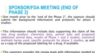 SPONSOR/FDA MEETING (END OF
PHASE 2)
One month prior to the “end of the Phase 2”, the sponsor should
submit the background information and protocols for phase 3
studies.
This information should include data supporting the claim of the
new drug product, chemistry data, animal data and proposed
additional animal data, results of Phase 1 and 2 studies, statistical
methods being used, specific protocols for phase 3 studies, as well
as a copy of the proposed labeling for a drug, if available.
This summary provides the review team with information needed to
 