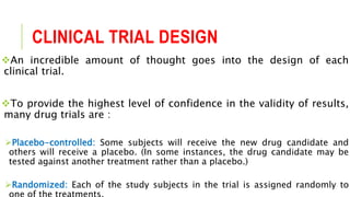 CLINICAL TRIAL DESIGN
An incredible amount of thought goes into the design of each
clinical trial.
To provide the highest level of confidence in the validity of results,
many drug trials are :
Placebo-controlled: Some subjects will receive the new drug candidate and
others will receive a placebo. (In some instances, the drug candidate may be
tested against another treatment rather than a placebo.)
Randomized: Each of the study subjects in the trial is assigned randomly to
 