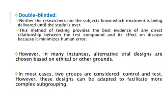 Double-blinded:
Neither the researchers nor the subjects know which treatment is being
delivered until the study is over.
This method of testing provides the best evidence of any direct
relationship between the test compound and its effect on disease
because it minimizes human error.
However, in many instances, alternative trial designs are
chosen based on ethical or other grounds.
In most cases, two groups are considered: control and test.
However, these designs can be adapted to facilitate more
complex subgrouping.
 