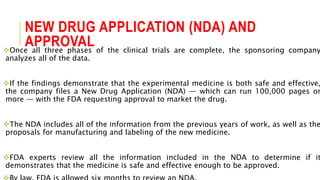 NEW DRUG APPLICATION (NDA) AND
APPROVALOnce all three phases of the clinical trials are complete, the sponsoring company
analyzes all of the data.
If the findings demonstrate that the experimental medicine is both safe and effective,
the company files a New Drug Application (NDA) — which can run 100,000 pages or
more — with the FDA requesting approval to market the drug.
The NDA includes all of the information from the previous years of work, as well as the
proposals for manufacturing and labeling of the new medicine.
FDA experts review all the information included in the NDA to determine if it
demonstrates that the medicine is safe and effective enough to be approved.
 