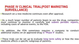 PHASE IV CLINICAL TRIAL(POST MARKETING
SURVEILLANCE)
Research on a new medicine continues even after approval.
As a much larger number of patients begin to use the drug, companies
must continue to monitor it carefully and submit periodic reports,
including cases of adverse events, to the FDA.
In addition, the FDA sometimes requires a company to conduct
additional studies on an approved drug in “Phase 4” studies.
These trials can be set up to evaluate long-term safety or how the new
medicine affects a specific subgroup of patients.
 
