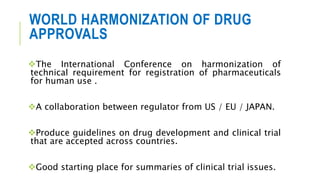 WORLD HARMONIZATION OF DRUG
APPROVALS
The International Conference on harmonization of
technical requirement for registration of pharmaceuticals
for human use .
A collaboration between regulator from US / EU / JAPAN.
Produce guidelines on drug development and clinical trial
that are accepted across countries.
Good starting place for summaries of clinical trial issues.
 